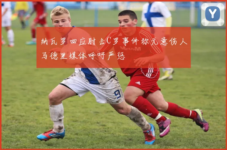 纳瓦罗回应肘击C罗事件称无意伤人马德里媒体呼吁严惩